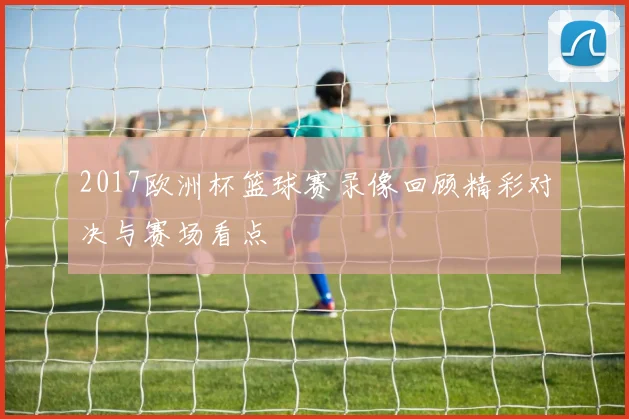 2017欧洲杯篮球赛录像回顾精彩对决与赛场看点