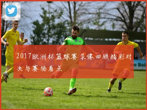 2017欧洲杯篮球赛录像回顾精彩对决与赛场看点