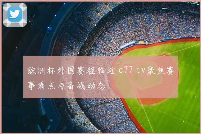 欧洲杯外围赛程临近 c77 tv聚焦赛事看点与备战动态
