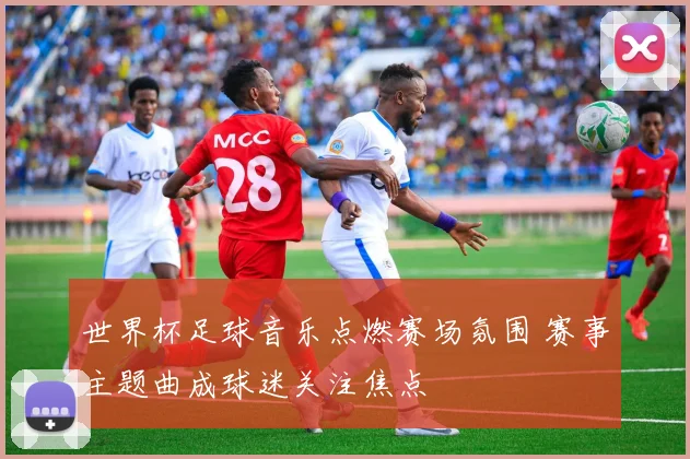 世界杯足球音乐点燃赛场氛围 赛事主题曲成球迷关注焦点