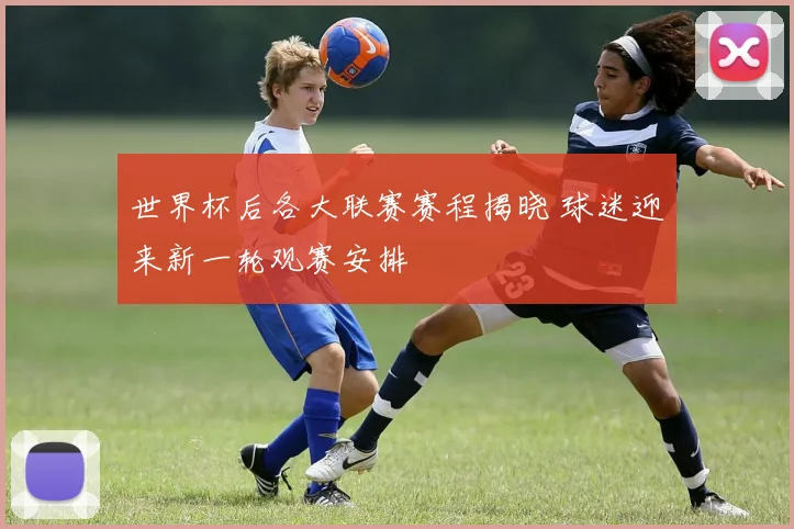 世界杯后各大联赛赛程揭晓 球迷迎来新一轮观赛安排